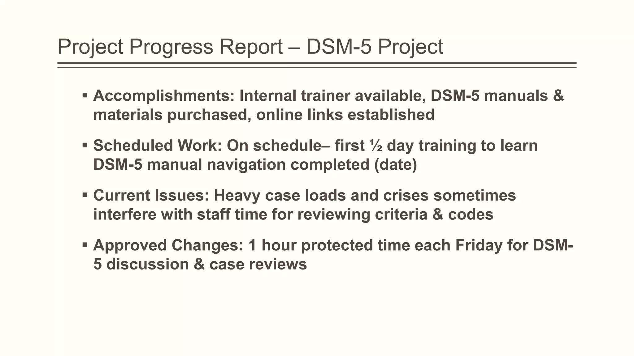 Project Progress Report – DSM-5 Project
 Accomplishments: Internal trainer available, DSM-5 manuals &
materials purchased, online links established
 Scheduled Work: On schedule– first ½ day training to learn
DSM-5 manual navigation completed (date)
 Current Issues: Heavy case loads and crises sometimes
interfere with staff time for reviewing criteria & codes
 Approved Changes: 1 hour protected time each Friday for DSM-
5 discussion & case reviews
 