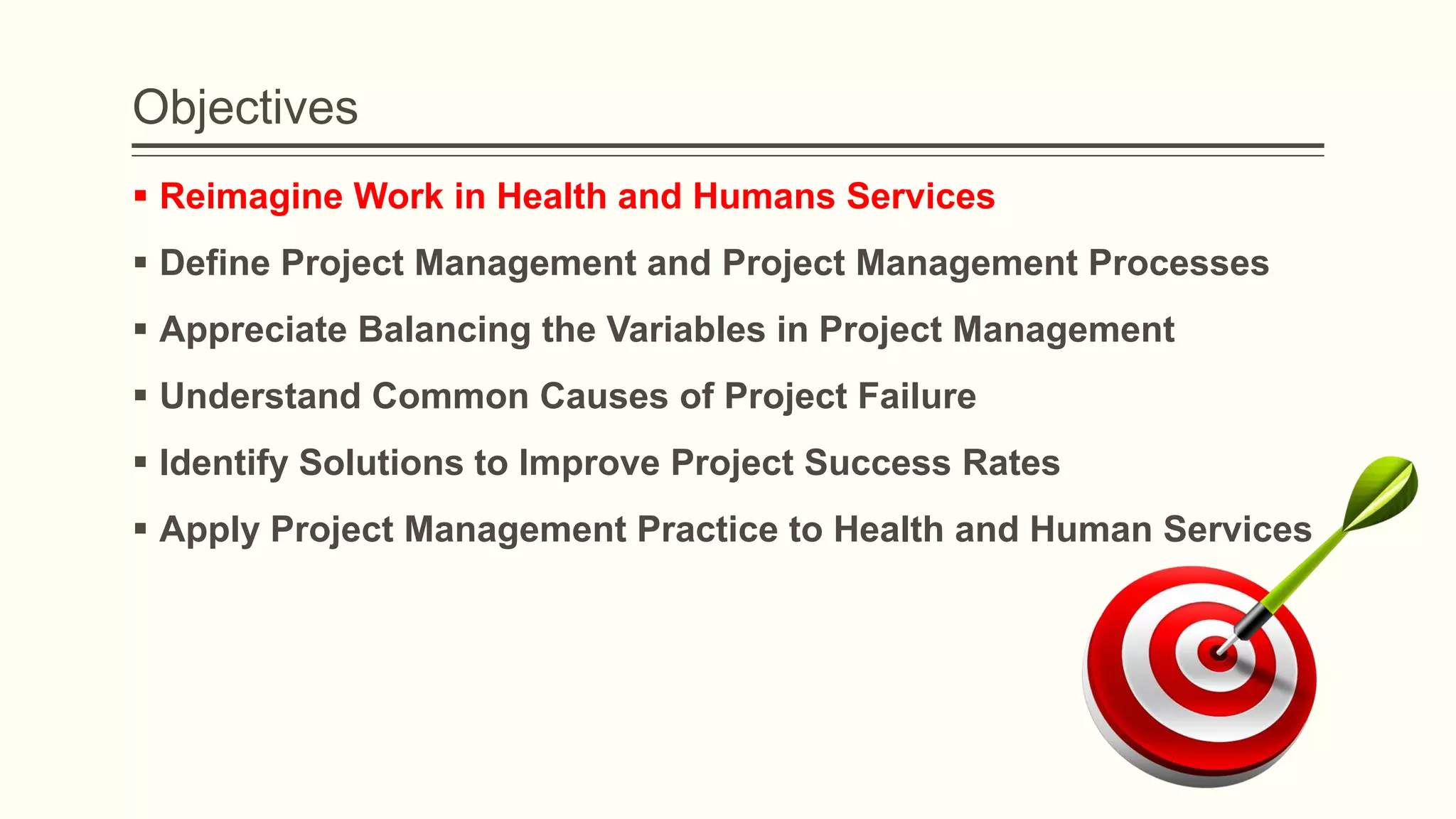 Objectives
 Reimagine Work in Health and Humans Services
 Define Project Management and Project Management Processes
 Appreciate Balancing the Variables in Project Management
 Understand Common Causes of Project Failure
 Identify Solutions to Improve Project Success Rates
 Apply Project Management Practice to Health and Human Services
 