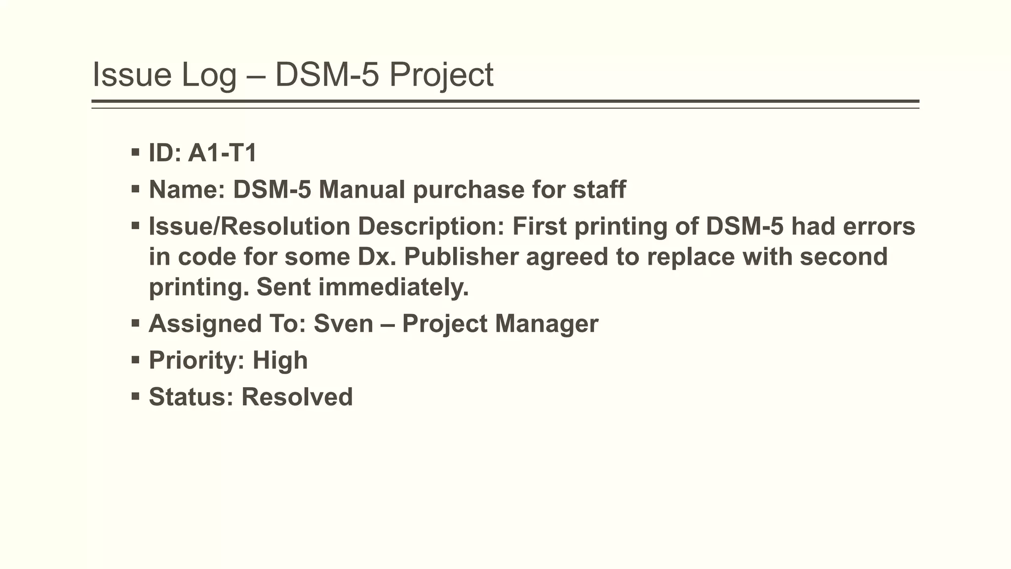 Issue Log – DSM-5 Project
 ID: A1-T1
 Name: DSM-5 Manual purchase for staff
 Issue/Resolution Description: First printing of DSM-5 had errors
in code for some Dx. Publisher agreed to replace with second
printing. Sent immediately.
 Assigned To: Sven – Project Manager
 Priority: High
 Status: Resolved
 