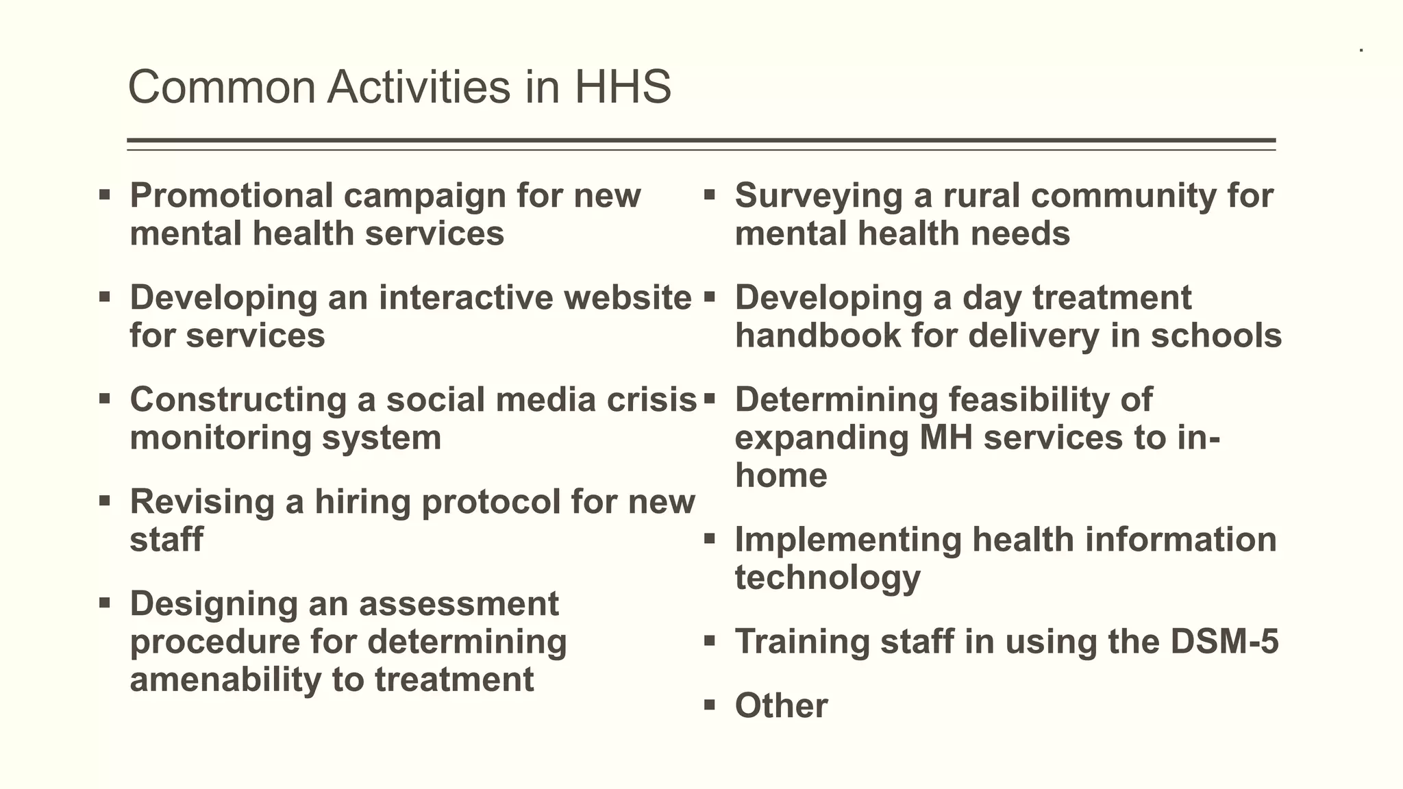 Common Activities in HHS
 Promotional campaign for new
mental health services
 Developing an interactive website
for services
 Constructing a social media crisis
monitoring system
 Revising a hiring protocol for new
staff
 Designing an assessment
procedure for determining
amenability to treatment
 Surveying a rural community for
mental health needs
 Developing a day treatment
handbook for delivery in schools
 Determining feasibility of
expanding MH services to in-
home
 Implementing health information
technology
 Training staff in using the DSM-5
 Other
.
 