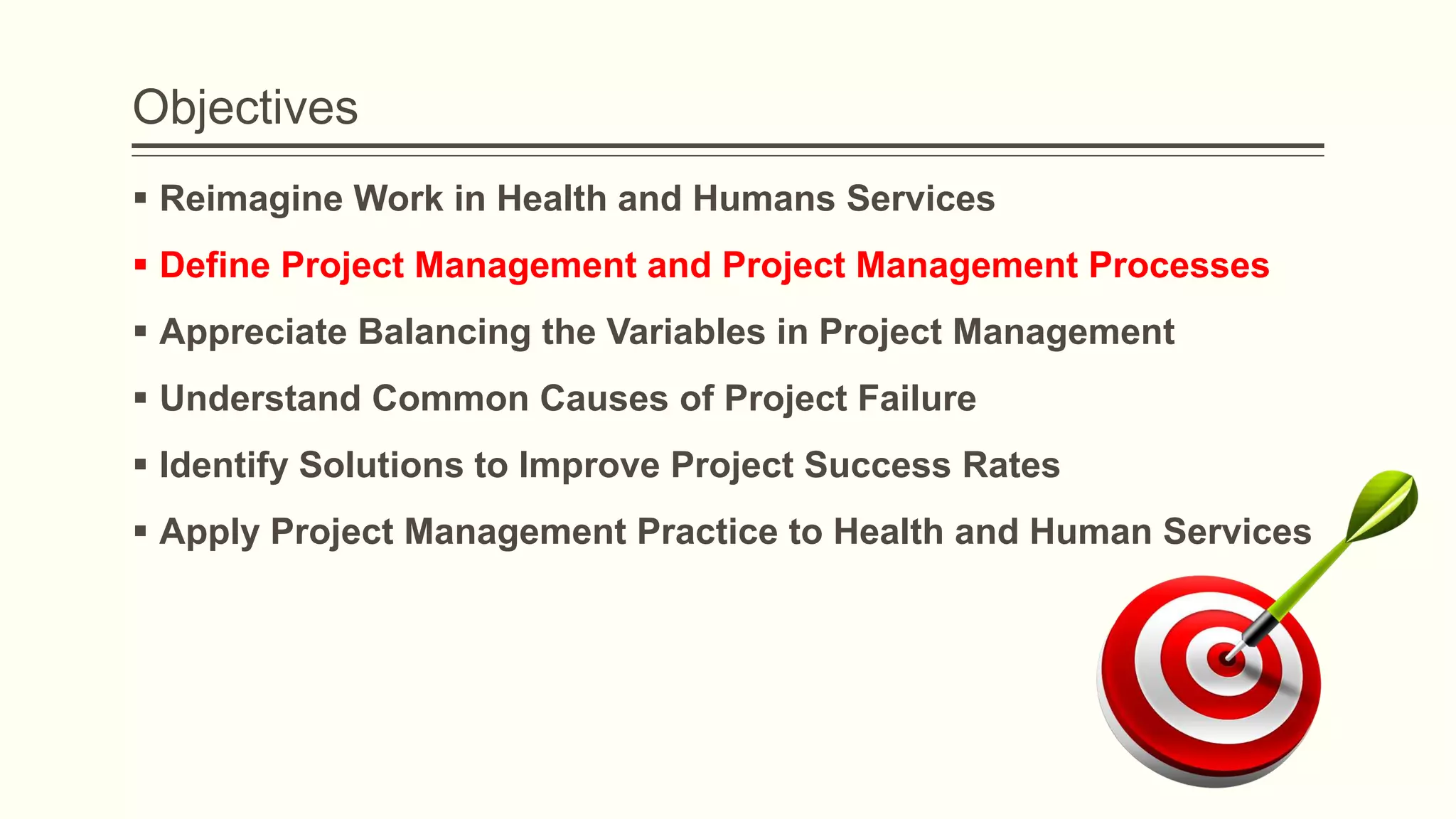 Objectives
 Reimagine Work in Health and Humans Services
 Define Project Management and Project Management Processes
 Appreciate Balancing the Variables in Project Management
 Understand Common Causes of Project Failure
 Identify Solutions to Improve Project Success Rates
 Apply Project Management Practice to Health and Human Services
 