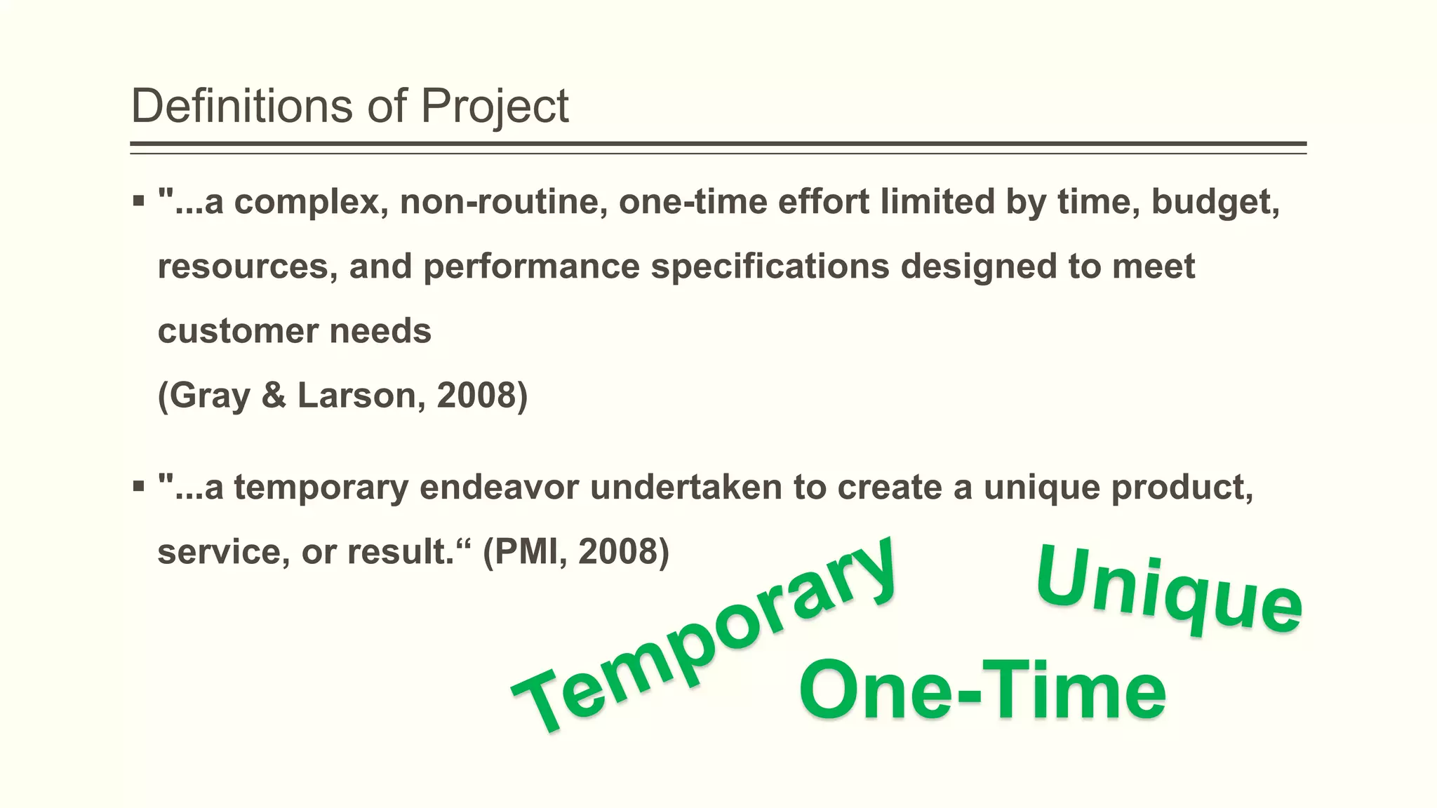 Definitions of Project
 "...a complex, non-routine, one-time effort limited by time, budget,
resources, and performance specifications designed to meet
customer needs
(Gray & Larson, 2008)
 "...a temporary endeavor undertaken to create a unique product,
service, or result.“ (PMI, 2008)
One-Time
 