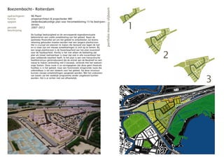 Boezembocht- Rotterdam




                                                                                         portfolio menno slijboom
opdrachtgever:   NS Poort
functie:         projectarchitect & projectleider MEI


                                                                                                                    1
opgave:          stedenbouwkundige plan voor herontwikkeling 15 ha bedrijven-
                 terrein.
periode:         2007-2012
beschrijving
                 De huidige bedrijvigheid en de versnipperde eigendomsituatie
                 belemmeren een snelle ontwikkeling van het gebied. Naast de
                 (politieke/financiële) wil om het gebied te ontwikkelen zal tevens
                 rekening gehouden moeten worden met een langere planhorizon.
                 Het is cruciaal om plannen te maken die bestand zijn tegen de tijd
                 en in staat zijn om nieuwe ontwikkelingen in zich op te nemen. Bij



                                                                                                                        2
                 een lange planhorizon is de faseerbaarheid van het plan essentieel
                 voor de haalbaarheid. Hierbij is het niet alleen de bedoeling dat
                 plan als totaal realiseerbaar is maar dat ook in alle tussenfasen het
                 plan voldoende kwaliteit heeft. In het plan is een niet hiërarchische
                 hoofdstructuur geïntroduceerd die de entree aan de Bosdreef en een
                 nieuw te maken verbinding met Crooswijk, verbindt met het toekom-
                 stige Station. Deze route is zo vormgegeven dat deze geen theatrale
                 hoofdas is in het gebied, maar een functionele slingerende route die
                 uitbreidbaar is tot een netwerk voor het gebied. Op deze structuur
                 kunnen nieuwe ontwikkelingen aangetakt worden. Met het vrijkomen



                                                                                                                            3
                 van kavels zal het stedelijk programma verder uitgebreid kunnen
                 worden. Het is er echter niet van afhankelijk.
 
