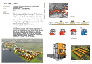 Living Steel- Londen




                                                                                          portfolio menno slijboom
opdrachtgever:   Living Steel International Architecture Competition for
                 Sustainable Housing
functie:         projectarchitect & projectleider MEI
opgave:          Nieuwe lichte woontypolgie in staal
periode:         2007
status:          Short-listed
beschrijving     De London Gateway wordt beheerst door de rivier de Thames. Op onze
                 aardbol woont 60% van de gehele wereldbevolking in een rivierdelta.
                 Qua werkgelegenheid, drinkwater, verkeer en natuur zijn deze delta’s
                 gewild om te wonen. Maar door intensieve bewoning en industrie                                                                        Flooding
                 komt vervuiling van water en land in deze delta’s vaak voor. Door deze
                 geconcentreerde bewoning en industrie verdwijnt de natuur, waarbij
                 de voormalige aantrekkelijke woonkwaliteit onder druk komt te staan.
                 Voor een duurzame ontwikkeling van de rivierdelta-steden en daarbij
                 het veiligstellen van het grootste gedeelte van de wereldbevolking zal
                 de ambitie het volgende moeten zijn:
                 1. vervuiling van land en water sterk verminderen
                 2. natuur terugbrengen (integreren natuur, wonen en werken)

                 Flooding                                                                                                          horizontal                             vertical
                 Door toegenomen kansen op hevige stormen en het wisselde tij van                                       office     enlargement house    penthouse         enlargement house
                 het zeewater, maar ook door veel en onverwachte regenwaterval en
                 verstening van het maaiveld in de steden, waardoor kan het regenwater
                 water niet door de grond kan worden opgenomen, is de kans op
                 overstromingen ernstig vergroot.Alle rivierdelta’s dienen hiermee
                 rekening te houden en tezamen met het rijzen van de zeespiegel,
                 vanwege de global warming, is dit een harde realiteit waarbij rampen
                 als die van New Orleans nog maar het begin zijn.
                 Flooding: you can’t prevent it. You can prepare for it.

                                                                                                                     flexibility                          flexibiliteit




                                                                                                                                                          natuur& wonen
 