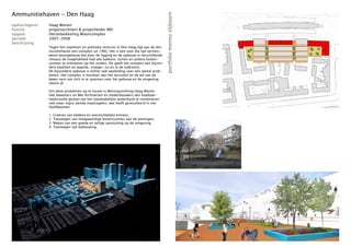 Ammunitiehaven - Den Haag




                                                                                          portfolio menno slijboom
opdrachtgever:   Haag Wonen
functie:         projectarchitect & projectleider MEI
opgave:          Herontwikkeling Wooncomplex
periode:         2007-2008
beschrijving
                 Tegen het stadshart en politieke centrum in Den Haag ligt aan de Am-
                 munitiehaven een complex uit 1982. Het is een voor die tijd vernieu-
                 wend woongebouw dat door de ligging en de opbouw in verschillende
                 niveaus de mogelijkheid had alle balkons, tuinen en andere buiten-
                 ruimtes te oriënteren op het zuiden. Dit geeft het complex een bijzon-
                 dere kwaliteit en waarde, vroeger, nu en in de toekomst.
                 De bijzondere opbouw is echter ook aanleiding voor een aantal prob-
                 lemen. Het complex is hierdoor aan het vervuilen en de wil van de
                 bewo-ners om zich in te spannen voor het gebouw en de omgeving
                 neemt af.

                 Om deze problemen op te lossen is Woningstichting Haag Wonen
                 met bewoners en Mei Architecten en stedenbouwers een haalbaar-
                 heidsstudie gestart om het noodzakelijke onderhoud te combineren
                 met meer ingrij-pende maatregelen, wat heeft geresulteerd in vier
                 hoofdpunten:

                 1.   Creëren van heldere en overzichtelijke entrees.
                 2.   Toevoegen van hoogwaardige buitenruimtes aan de woningen.
                 3.   Maken van een goede en veilige aansluiting op de omgeving.
                 4.   Toevoegen van bebouwing.
 