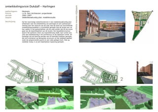ontwikkelingsvisie Dukdalf - Harlingen




                                                                                          portfolio menno slijboom
opdrachtgever:   Heijmans
functie:         i.s.m. Zecc Architecten; projectleider
periode:         2005-2007
opgave:          stedenbouwkundig plan; modellenstudie

beschrijving:    Op het voormalige ziekenhuisterrein is een stedenbouwkundig plan
                 ontworpen voor de ontwikkeling van woningen en een parkeervoor-
                 ziening voor het centrum van de stad. Aan de hand van verschillende
                 ontwikkelingsmodellen is inzichtelijk gemaakt hoe de locatie een rol
                 kan spelen in het parkeerbeheer van de stad zonder dat dit ten koste
                 gaat van de (woon)kwaliteit van de locatie. Een bouwblokstructuur
                 waarin het parkeren intern op maaiveldniveau blijft, laat ruimte over
                 voor een kwaliteitsslag in de architectuur en de openbare ruimte. Af-
                 hankelijk van de fasering worden een of meerdere blokken gemaakt,
                 die zich orienteren op bestaande structuren uit het stedelijk weefsel,
                 zoals de aangrenzende gracht en een nabij gelegen kerk. Ook op
                 stedelijk niveau is zo een kwalitatieve inpassing gemaakt.




                                                   1                                                                 2
 