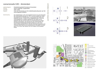 scenariostudie CZO - Amsterdam




                                                                                       portfolio menno slijboom
opdrachtgever:
functie:
periode:
                 Ontwikkelingsbedrijf Gemeente Amsterdam
                 senior ontwerper; projectleider
                 2003-2004
                                                                                                                  1
opgave:          visie voor herziening van het stedenbouwkundig plan van het
                 centrumgebied Zuidoost.

beschrijving:    De ontwikkelingen in het centrumgebied kennen een grote dynamiek.
                 Het stedenbouwkundig plan uit 1997 is aan een update toe, omdat
                 het programma en veranderingen in de economie een andere ont-
                 wikkeling voorzien. In plaats van een afgebakend plan is voor het
                 centrumgebied een strategie opgesteld om niet alleen de ont-
                                                                                                                  2
                 wikkeling zelf maar ook het proces en de besluitvorming rondom
                 plannen te bevorderen. Aan de hand van een scenariostudie zijn
                 verschillende ontwikkelingsrichtingen getoetst en is een strat-
                 egisch ontwerp gemaakt dat los van een vastomlijnd programma een
                 ruimtelijk kader biedt voor de ontwikkeling van het gebied. Op deze
                 wijze is de ruimte-lijke kwaliteit over een langere termijn gewaar-

                                                                                                                  3
                 borgd.
 
