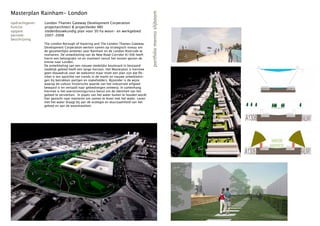 Masterplan Rainham- London




                                                                                        portfolio menno slijboom
opdrachtgever:   London Thames Gateway Development Corperation
functie:         projectarchitect & projectleider MEI
opgave:          stedenbouwkundig plan voor 30 ha woon- en werkgebied
periode:         2007-2008
beschrijving
                 The London Borough of Havering and The London Thames Gateway
                 Development Corperation werken samen op strategisch niveau om
                 de gezamenlijke ambities voor Rainham en de London Riverside te
                 realiseren. De ontwikkeling van de New Road Corridor A1306 heeft
                 hierin een belangrijke rol en markeert vanuit het oosten gezien de
                 entree naar Londen.
                 De ontwikkeling van een nieuwe stedelijke boulevard in bestaand
                 stedelijk gebied heeft een lange horizon. Het Masterplan is hiermee
                 geen blauwdruk voor de toekomst maar moet een plan zijn dat fle-
                 xibel is ten opzichte van trends in de markt en nieuwe ontwikkelin-
                 gen bij betrokken partijen en stakeholders. Bijzonder is de wijze
                 waarop de cultuur historische waarde van het industrieel erfgoed
                 bewaard is en vertaald naar gebiedseigen ontwerp. In samenhang
                 hiermee is het overstromingsrisico benut om de identiteit van het
                 gebied te versterken. In plaats van het water buiten te houden wordt
                 hier gezocht naar manieren om samen te leven met het water. Leven
                 met het water draagt bij aan de ecologie en duurzaamheid van het
                 gebied en aan de woonkwaliteit.
 