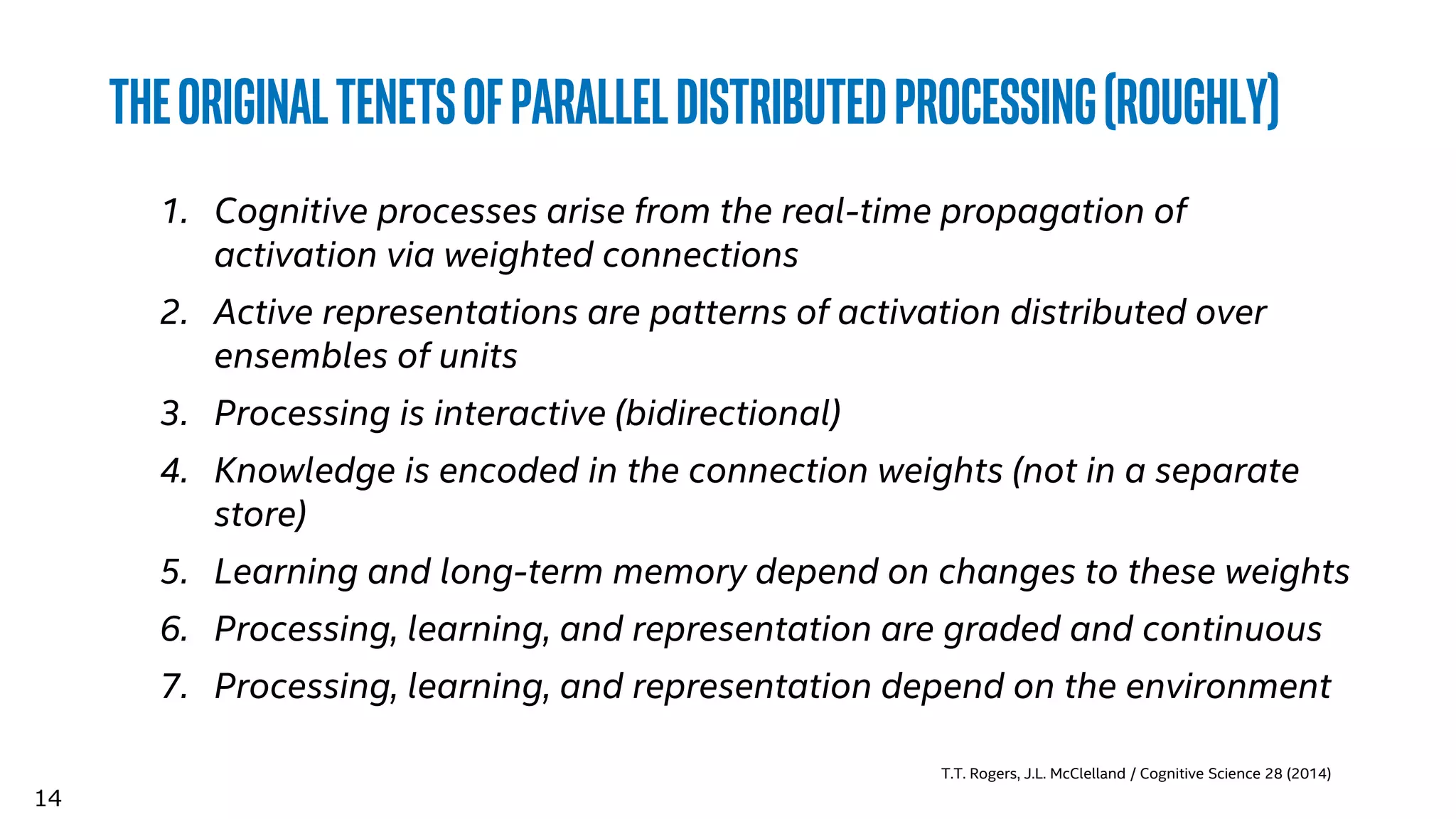 14
Theoriginaltenetsofparalleldistributedprocessing(roughly)
1. Cognitive processes arise from the real-time propagation of
activation via weighted connections
2. Active representations are patterns of activation distributed over
ensembles of units
3. Processing is interactive (bidirectional)
4. Knowledge is encoded in the connection weights (not in a separate
store)
5. Learning and long-term memory depend on changes to these weights
6. Processing, learning, and representation are graded and continuous
7. Processing, learning, and representation depend on the environment
T.T. Rogers, J.L. McClelland / Cognitive Science 28 (2014)
 