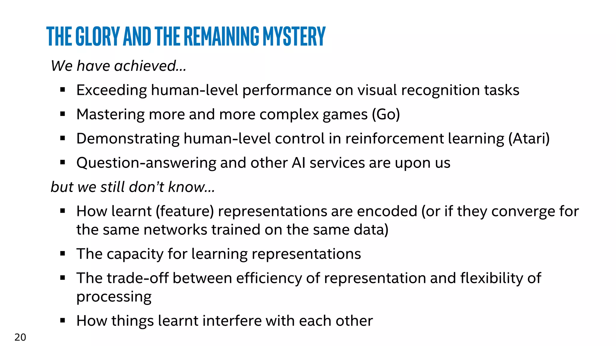 20
TheGloryandtheremainingmystery
We have achieved…
 Exceeding human-level performance on visual recognition tasks
 Mastering more and more complex games (Go)
 Demonstrating human-level control in reinforcement learning (Atari)
 Question-answering and other AI services are upon us
but we still don’t know…
 How learnt (feature) representations are encoded (or if they converge for
the same networks trained on the same data)
 The capacity for learning representations
 The trade-off between efficiency of representation and flexibility of
processing
 How things learnt interfere with each other
 