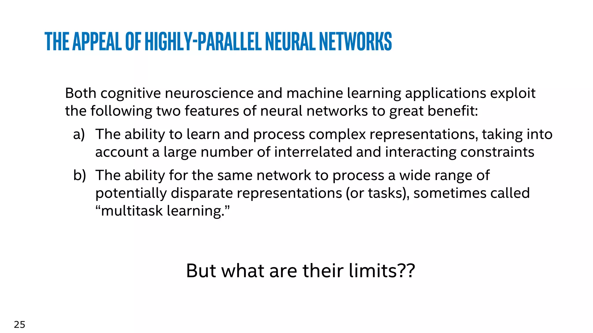 25
Theappealofhighly-parallelneuralnetworks
Both cognitive neuroscience and machine learning applications exploit
the following two features of neural networks to great benefit:
a) The ability to learn and process complex representations, taking into
account a large number of interrelated and interacting constraints
b) The ability for the same network to process a wide range of
potentially disparate representations (or tasks), sometimes called
“multitask learning.”
But what are their limits??
 