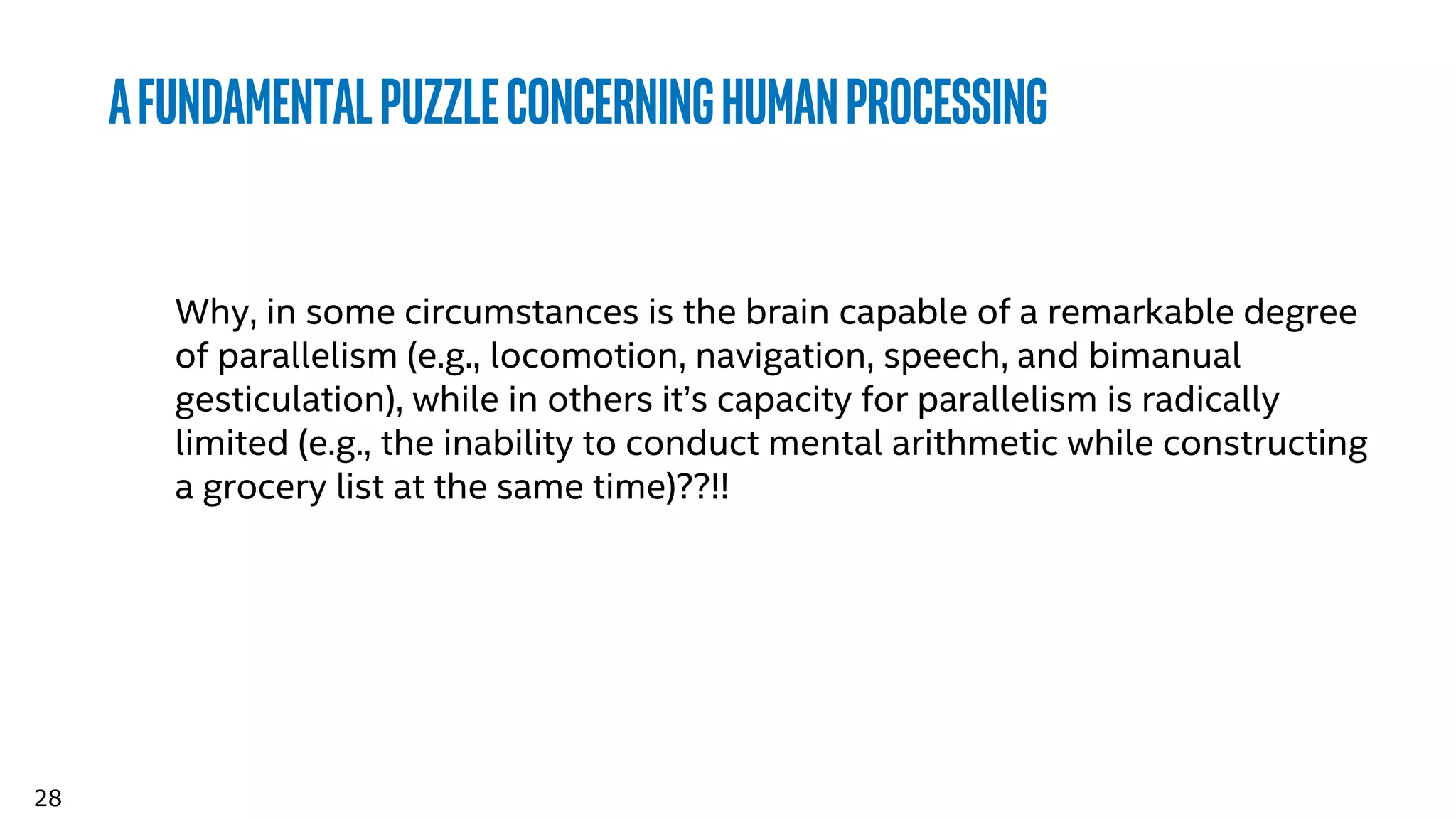 28
Afundamentalpuzzleconcerninghumanprocessing
Why, in some circumstances is the brain capable of a remarkable degree
of parallelism (e.g., locomotion, navigation, speech, and bimanual
gesticulation), while in others it’s capacity for parallelism is radically
limited (e.g., the inability to conduct mental arithmetic while constructing
a grocery list at the same time)??!!
 