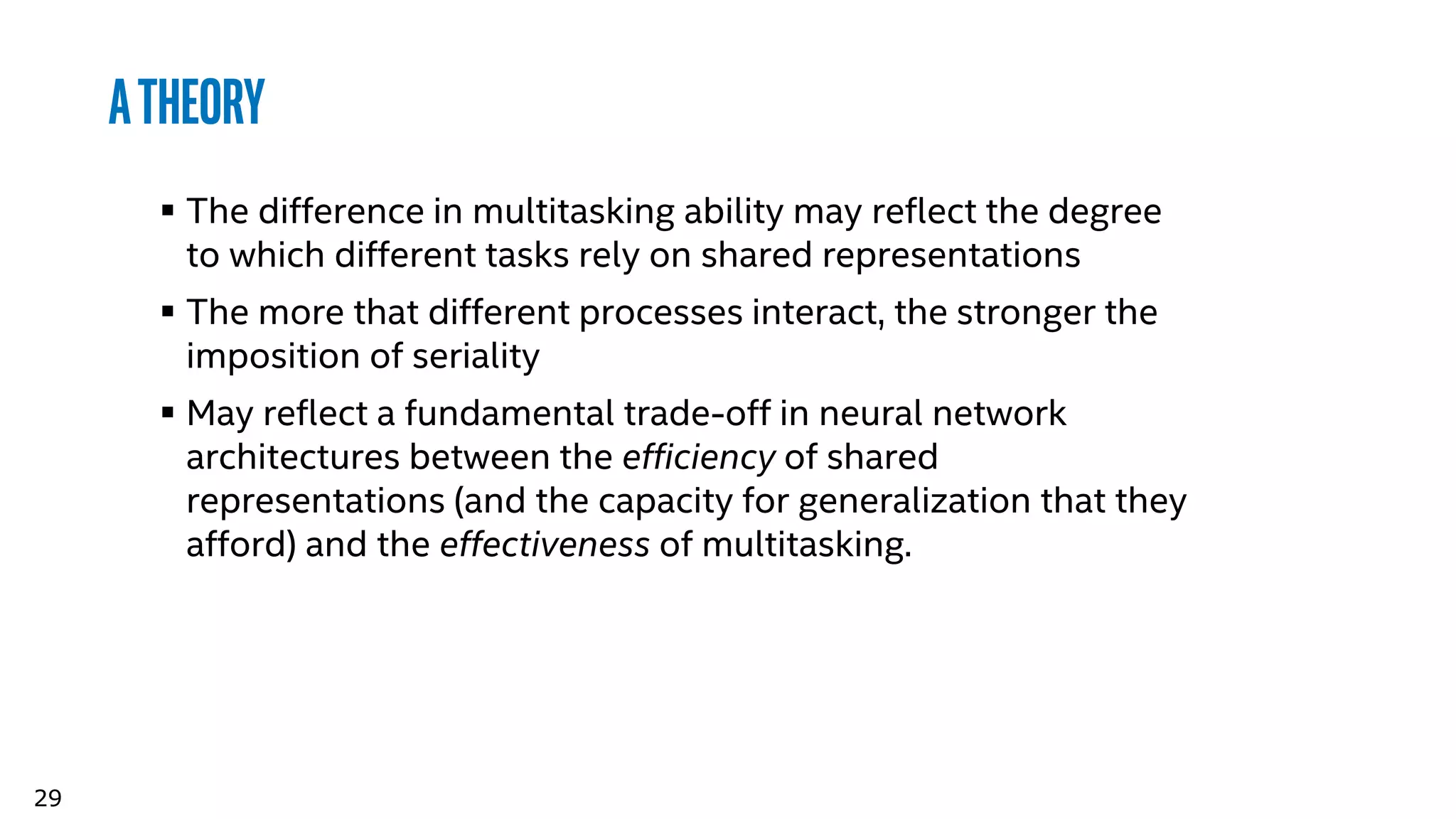 29
Atheory
 The difference in multitasking ability may reflect the degree
to which different tasks rely on shared representations
 The more that different processes interact, the stronger the
imposition of seriality
 May reflect a fundamental trade-off in neural network
architectures between the efficiency of shared
representations (and the capacity for generalization that they
afford) and the effectiveness of multitasking.
 