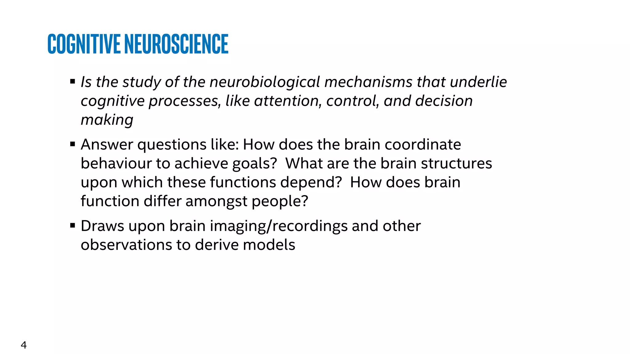 4
CognitiveNeuroscience
 Is the study of the neurobiological mechanisms that underlie
cognitive processes, like attention, control, and decision
making
 Answer questions like: How does the brain coordinate
behaviour to achieve goals? What are the brain structures
upon which these functions depend? How does brain
function differ amongst people?
 Draws upon brain imaging/recordings and other
observations to derive models
 