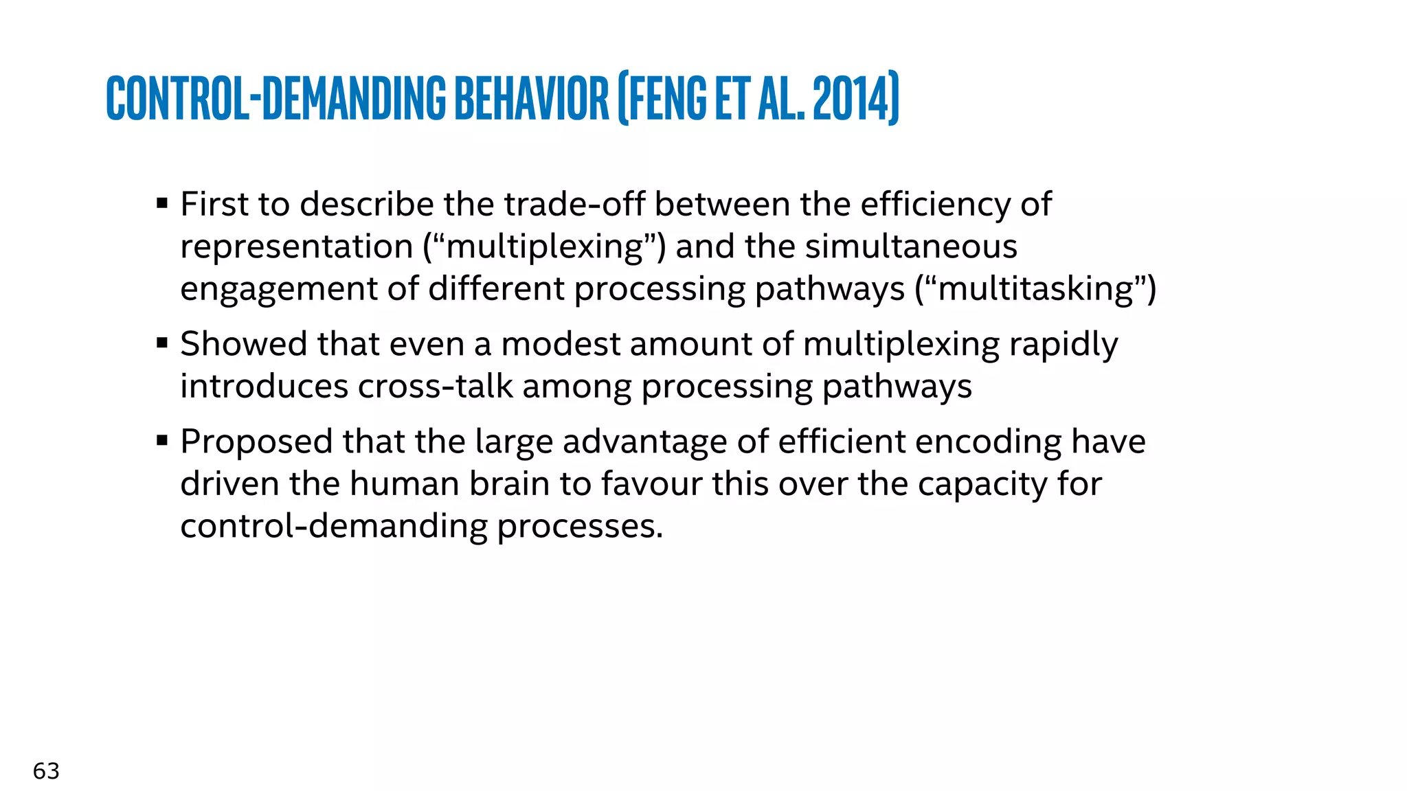 63
Control-DemandingBehavior(Fengetal.2014)
 First to describe the trade-off between the efficiency of
representation (“multiplexing”) and the simultaneous
engagement of different processing pathways (“multitasking”)
 Showed that even a modest amount of multiplexing rapidly
introduces cross-talk among processing pathways
 Proposed that the large advantage of efficient encoding have
driven the human brain to favour this over the capacity for
control-demanding processes.
 