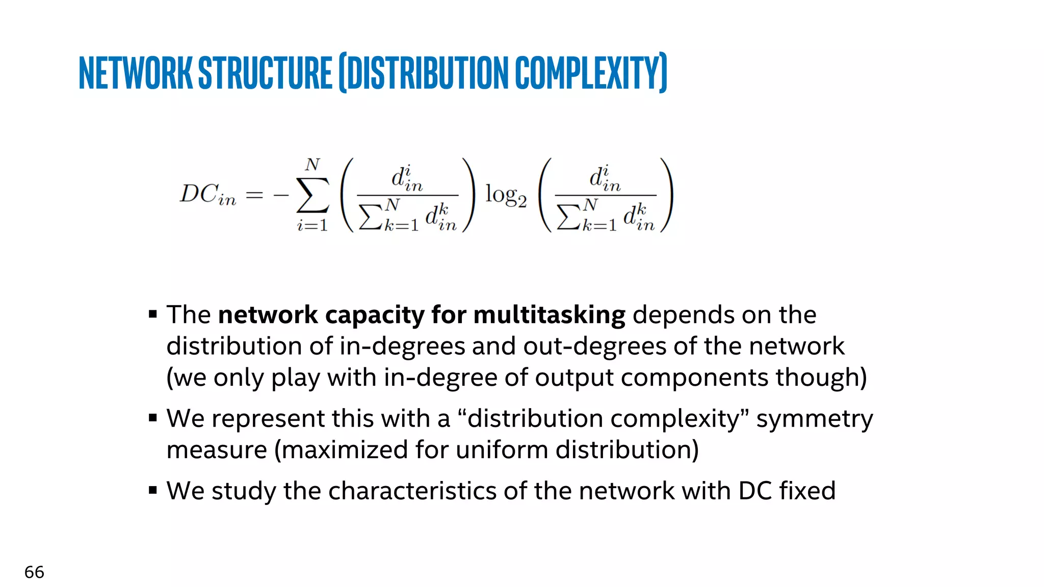 66
networkstructure(distributioncomplexity)
 The network capacity for multitasking depends on the
distribution of in-degrees and out-degrees of the network
(we only play with in-degree of output components though)
 We represent this with a “distribution complexity” symmetry
measure (maximized for uniform distribution)
 We study the characteristics of the network with DC fixed
 
