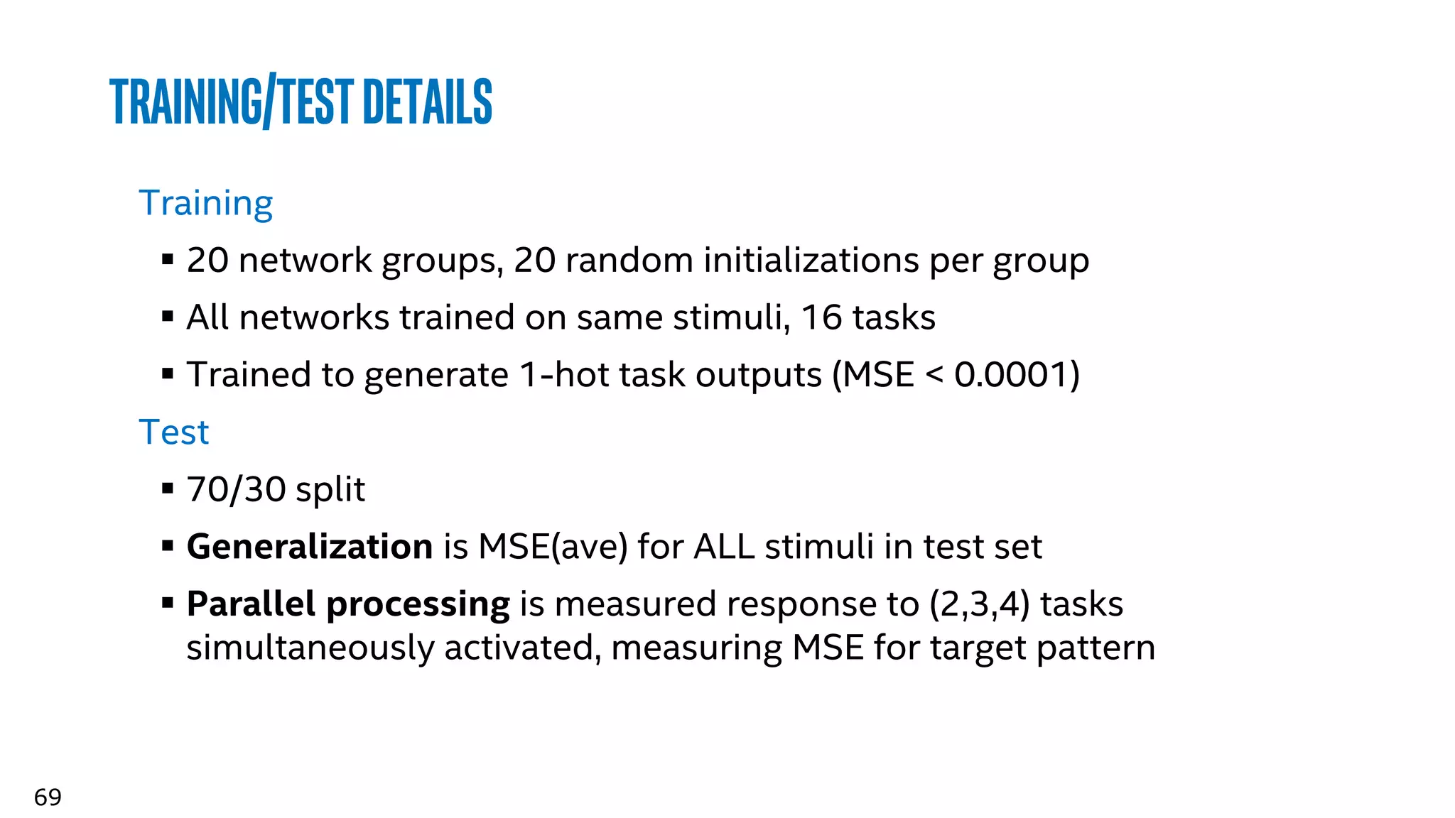 69
Training/Testdetails
Training
 20 network groups, 20 random initializations per group
 All networks trained on same stimuli, 16 tasks
 Trained to generate 1-hot task outputs (MSE < 0.0001)
Test
 70/30 split
 Generalization is MSE(ave) for ALL stimuli in test set
 Parallel processing is measured response to (2,3,4) tasks
simultaneously activated, measuring MSE for target pattern
 