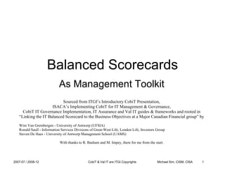 Balanced Scorecards As Management Toolkit Sourced from ITGI’s Introductory CobiT Presentation, ISACA’s Implementing CobiT for IT Management & Governance, CobiT IT Governance Implementation, IT Assurance and Val IT guides & frameworks and rooted in “ Linking the IT Balanced Scorecard to the Business Objectives at a Major Canadian Financial group” by ,[object Object]