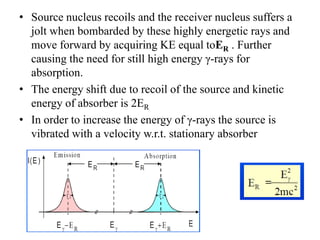 • Source nucleus recoils and the receiver nucleus suffers a
jolt when bombarded by these highly energetic rays and
move forward by acquiring KE equal toER . Further
causing the need for still high energy γ-rays for
absorption.
• The energy shift due to recoil of the source and kinetic
energy of absorber is 2ER
• In order to increase the energy of γ-rays the source is
vibrated with a velocity w.r.t. stationary absorber
 