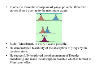 • In order to make the absorption of γ-rays possible, these two
curves should overlap to the maximum extent.
• Rudolf Mossbauer, in 1958, made it possible.
• He demonstrated feasibility of the absorption of γ-rays by the
receiver atom.
• He successfully employed the phenomenon of Doppler
broadening and made the absorption possible which is termed as
Mossbauer effect.
 