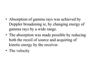 • Absorption of gamma rays was achieved by
Doppler broadening ie, by changing energy of
gamma rays by a wide range.
• The absorption was made possible by reducing
both the recoil of source and acquiring of
kinetic energy by the receiver.
• The velocity
 