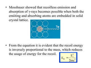 • Mossbauer showed that recoilless emission and
absorption of γ-rays becomes possible when both the
emiiting and absorbing atoms are embedded in solid
crystal lattice.
• From the equation it is evident that the recoil energy
is inversely proportional to the mass, which reduces
the usage of energy for the recoil.
 