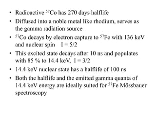 • Radioactive 57Co has 270 days halflife
• Diffused into a noble metal like rhodium, serves as
the gamma radiation source
• 57Co decays by electron capture to 57Fe with 136 keV
and nuclear spin I = 5/2
• This excited state decays after 10 ns and populates
with 85 % to 14.4 keV, I = 3/2
• 14.4 keV nuclear state has a halflife of 100 ns
• Both the halflife and the emitted gamma quanta of
14.4 keV energy are ideally suited for 57Fe Mössbauer
spectroscopy
 