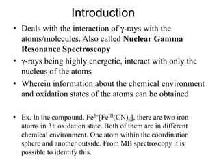 Introduction
• Deals with the interaction of γ-rays with the
atoms/molecules. Also called Nuclear Gamma
Resonance Spectroscopy
• γ-rays being highly energetic, interact with only the
nucleus of the atoms
• Wherein information about the chemical environment
and oxidation states of the atoms can be obtained
• Ex. In the compound, Fe3+[FeIII(CN)6], there are two iron
atoms in 3+ oxidation state. Both of them are in different
chemical environment. One atom within the coordination
sphere and another outside. From MB spectroscopy it is
possible to identify this.
 