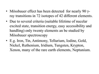 • Mössbauer effect has been detected for nearly 90 γ-
ray transitions in 72 isotopes of 42 different elements.
• Due to several criteria (suitable lifetime of nucelar
excited state, transition energy, easy accessibility and
handling) only twenty elements an be studied by
Mössbauer spectroscopy
• E.g. Iron, Tin, Antimony, Tellurium, Iodine, Gold,
Nickel, Ruthenium, Iridium, Tungsten, Krypton,
Xenon, many of the rare earth elements, Neptunium.
 