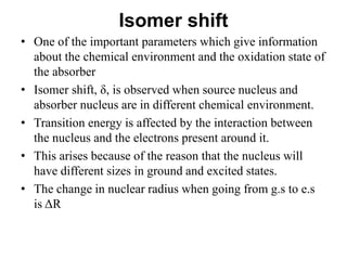 Isomer shift
• One of the important parameters which give information
about the chemical environment and the oxidation state of
the absorber
• Isomer shift, δ, is observed when source nucleus and
absorber nucleus are in different chemical environment.
• Transition energy is affected by the interaction between
the nucleus and the electrons present around it.
• This arises because of the reason that the nucleus will
have different sizes in ground and excited states.
• The change in nuclear radius when going from g.s to e.s
is ΔR
 