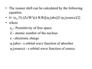 • The isomer shift can be calculated by the following
equation.
• δ= (εo /5) (Ze2R2)(Δ R/R)[|ψs(abs)|2-|ψs(source)|2]
• where
εo– Permittivity of free space
Z - atomic number of the nucleus
e - electronic charge
ψs(abs) - s orbital wave function of absorber
ψs(source) - s orbital wave function of source
 