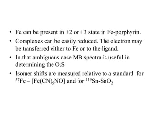 • Fe can be present in +2 or +3 state in Fe-porphyrin.
• Complexes can be easily reduced. The electron may
be transferred either to Fe or to the ligand.
• In that ambiguous case MB spectra is useful in
determining the O.S
• Isomer shifts are measured relative to a standard for
57Fe – [Fe(CN)5NO] and for 119Sn-SnO2
 