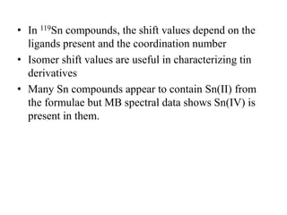• In 119Sn compounds, the shift values depend on the
ligands present and the coordination number
• Isomer shift values are useful in characterizing tin
derivatives
• Many Sn compounds appear to contain Sn(II) from
the formulae but MB spectral data shows Sn(IV) is
present in them.
 