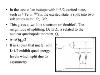 • In the case of an isotope with I=3/2 excited state,
such as 57Fe or 119Sn, the excited state is split into two
sub states mI=±1/2,±3/2.
• This gives a two line spectrum or 'doublet‘. The
magnitude of splitting, Delta Δ, is related to the
nuclear quadrupole moment, Q,
• Δ=eQqzz/2
• It is known that nuclei with
I>1/2 exhibit quad.energy
levels which split due to
asymmetry
 