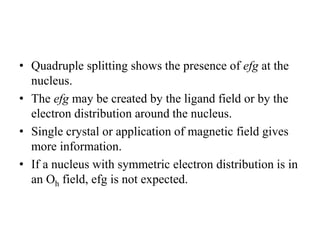 • Quadruple splitting shows the presence of efg at the
nucleus.
• The efg may be created by the ligand field or by the
electron distribution around the nucleus.
• Single crystal or application of magnetic field gives
more information.
• If a nucleus with symmetric electron distribution is in
an Oh field, efg is not expected.
 