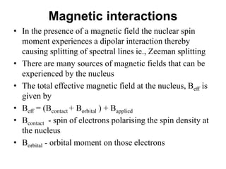 Magnetic interactions
• In the presence of a magnetic field the nuclear spin
moment experiences a dipolar interaction thereby
causing splitting of spectral lines ie., Zeeman splitting
• There are many sources of magnetic fields that can be
experienced by the nucleus
• The total effective magnetic field at the nucleus, Beff is
given by
• Beff = (Bcontact + Borbital ) + Bapplied
• Bcontact - spin of electrons polarising the spin density at
the nucleus
• Borbital - orbital moment on those electrons
 