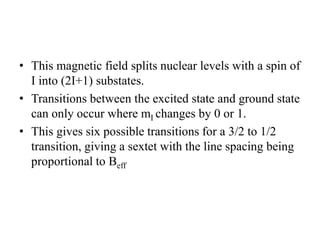 • This magnetic field splits nuclear levels with a spin of
I into (2I+1) substates.
• Transitions between the excited state and ground state
can only occur where mI changes by 0 or 1.
• This gives six possible transitions for a 3/2 to 1/2
transition, giving a sextet with the line spacing being
proportional to Beff
 