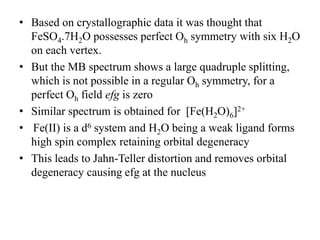 • Based on crystallographic data it was thought that
FeSO4.7H2O possesses perfect Oh symmetry with six H2O
on each vertex.
• But the MB spectrum shows a large quadruple splitting,
which is not possible in a regular Oh symmetry, for a
perfect Oh field efg is zero
• Similar spectrum is obtained for [Fe(H2O)6]2+
• Fe(II) is a d6 system and H2O being a weak ligand forms
high spin complex retaining orbital degeneracy
• This leads to Jahn-Teller distortion and removes orbital
degeneracy causing efg at the nucleus
 