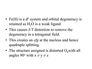 • Fe(II) is a d6 system and orbital degeneracy is
retained as H2O is a weak ligand
• This causes J-T distortion to remove the
degeneracy in a tetragonal field.
• This creates an efg at the nucleus and hence
quadruple splitting.
• The structure assigned is distorted Ohwith all
angles 90o with x ≠ y ≠ z
 