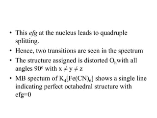 • This efg at the nucleus leads to quadruple
splitting.
• Hence, two transitions are seen in the spectrum
• The structure assigned is distorted Ohwith all
angles 90o with x ≠ y ≠ z
• MB spectum of K4[Fe(CN)6] shows a single line
indicating perfect octahedral structure with
efg=0
 