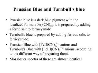 Prussian Blue and Turnbull’s blue
• Prussian blue is a dark blue pigment with the
idealized formula Fe7(CN)18. it is prepared by adding
a ferric salt to ferrocyanide
• Turnbull's blue is prepared by adding ferrous salts to
ferricyanide.
• Prussian Blue with [FeII(CN)6]4- anions and
Turnbull’s Blue with [FeIII(CN)6]3- anions, according
to the different way of preparing them.
• Mössbauer spectra of these are almost identical
 