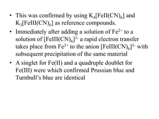• This was confirmed by using K4[FeII(CN)6] and
K3[FeIII(CN)6] as reference compounds.
• Immediately after adding a solution of Fe2+ to a
solution of [FeIII(CN)6]3- a rapid electron transfer
takes place from Fe2+ to the anion [FeIII(CN)6]3- with
subsequent precipitation of the same material
• A singlet for Fe(II) and a quadruple doublet for
Fe(III) were which confirmed Prussian blue and
Turnbull’s blue are identical
 