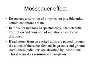 Mössbauer effect
• Resonance absorption of γ-rays is not possible unless
certain conditions are met.
• In the other methods of spectroscopy, characteristic
absorption and emission of radiations have been
discussed
• If radiations from an excited atom are passed through
the atoms of the same element(in gaseous and ground
state), these radiations are absorbed by those atoms.
This is termed as resonance absorption.
 