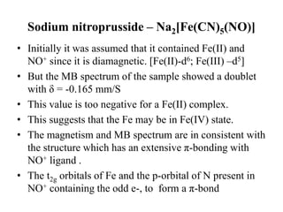 Sodium nitroprusside – Na2[Fe(CN)5(NO)]
• Initially it was assumed that it contained Fe(II) and
NO+ since it is diamagnetic. [Fe(II)-d6; Fe(III) –d5]
• But the MB spectrum of the sample showed a doublet
with δ = -0.165 mm/S
• This value is too negative for a Fe(II) complex.
• This suggests that the Fe may be in Fe(IV) state.
• The magnetism and MB spectrum are in consistent with
the structure which has an extensive π-bonding with
NO+ ligand .
• The t2g orbitals of Fe and the p-orbital of N present in
NO+ containing the odd e-, to form a π-bond
 