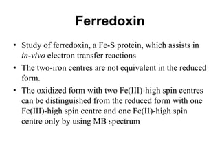 Ferredoxin
• Study of ferredoxin, a Fe-S protein, which assists in
in-vivo electron transfer reactions
• The two-iron centres are not equivalent in the reduced
form.
• The oxidized form with two Fe(III)-high spin centres
can be distinguished from the reduced form with one
Fe(III)-high spin centre and one Fe(II)-high spin
centre only by using MB spectrum
 