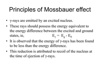 Principles of Mossbauer effect
• γ-rays are emitted by an excited nucleus.
• These rays should possess the energy equivalent to
the energy difference between the excited and ground
states, ie, Eγ = Eg - E0
• It is observed that the energy of γ-rays has been found
to be less than the energy difference.
• This reduction is attributed to recoil of the nucleus at
the time of ejection of γ-rays.
 