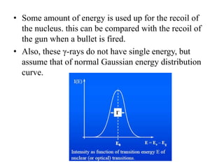 • Some amount of energy is used up for the recoil of
the nucleus. this can be compared with the recoil of
the gun when a bullet is fired.
• Also, these γ-rays do not have single energy, but
assume that of normal Gaussian energy distribution
curve.
 