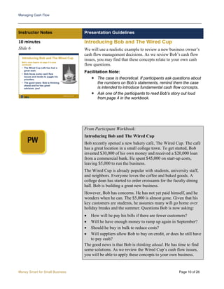 Managing Cash Flow
Money Smart for Small Business Page 10 of 26
Instructor Notes Presentation Guidelines
10 minutes
Slide 6
Introducing Bob and The Wired Cup
We will use a realistic example to review a new business owner’s
cash flow management decisions. As we review Bob’s cash flow
issues, you may find that these concepts relate to your own cash
flow questions.
Facilitation Note:
 The case is theoretical. If participants ask questions about
the numbers on Bob’s statements, remind them the case
is intended to introduce fundamental cash flow concepts.
 Ask one of the participants to read Bob’s story out loud
from page 4 in the workbook.
From Participant Workbook:
Introducing Bob and The Wired Cup
Bob recently opened a new bakery café, The Wired Cup. The café
has a great location in a small college town. To get started, Bob
invested $30,000 of his own money and received a $20,000 loan
from a commercial bank. He spent $45,000 on start-up costs,
leaving $5,000 to run the business.
The Wired Cup is already popular with students, university staff,
and neighbors. Everyone loves the coffee and baked goods. A
college dean has started to order croissants for the faculty dining
hall. Bob is building a great new business.
However, Bob has concerns. He has not yet paid himself, and he
wonders when he can. The $5,000 is almost gone. Given that his
key customers are students, he assumes many will go home over
holiday breaks and the summer. Questions Bob is now asking:
• How will he pay his bills if there are fewer customers?
• Will he have enough money to ramp up again in September?
• Should he buy in bulk to reduce costs?
• Will suppliers allow Bob to buy on credit, or does he still have
to pay cash?
The good news is that Bob is thinking ahead. He has time to find
some solutions. As we review the Wired Cup’s cash flow issues,
you will be able to apply these concepts to your own business.
 
