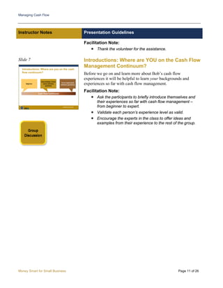 Managing Cash Flow
Money Smart for Small Business Page 11 of 26
Instructor Notes Presentation Guidelines
Facilitation Note:
 Thank the volunteer for the assistance.
Slide 7 Introductions: Where are YOU on the Cash Flow
Management Continuum?
Before we go on and learn more about Bob’s cash flow
experiences it will be helpful to learn your backgrounds and
experiences so far with cash flow management.
Facilitation Note:
 Ask the participants to briefly introduce themselves and
their experiences so far with cash flow management –
from beginner to expert.
 Validate each person’s experience level as valid.
 Encourage the experts in the class to offer ideas and
examples from their experience to the rest of the group.
 