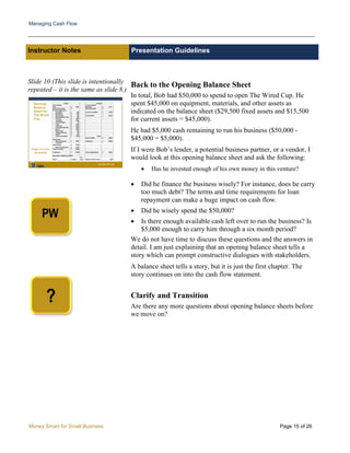 Managing Cash Flow
Money Smart for Small Business Page 15 of 26
Instructor Notes Presentation Guidelines
Slide 10 (This slide is intentionally
repeated – it is the same as slide 8.)
Back to the Opening Balance Sheet
In total, Bob had $50,000 to spend to open The Wired Cup. He
spent $45,000 on equipment, materials, and other assets as
indicated on the balance sheet ($29,500 fixed assets and $15,500
for current assets = $45,000).
He had $5,000 cash remaining to run his business ($50,000 -
$45,000 = $5,000).
If I were Bob’s lender, a potential business partner, or a vendor, I
would look at this opening balance sheet and ask the following:
• Has he invested enough of his own money in this venture?
• Did he finance the business wisely? For instance, does he carry
too much debt? The terms and time requirements for loan
repayment can make a huge impact on cash flow.
• Did he wisely spend the $50,000?
• Is there enough available cash left over to run the business? Is
$5,000 enough to carry him through a six month period?
We do not have time to discuss these questions and the answers in
detail. I am just explaining that an opening balance sheet tells a
story which can prompt constructive dialogues with stakeholders.
A balance sheet tells a story, but it is just the first chapter. The
story continues on into the cash flow statement.
Clarify and Transition
Are there any more questions about opening balance sheets before
we move on?
 
